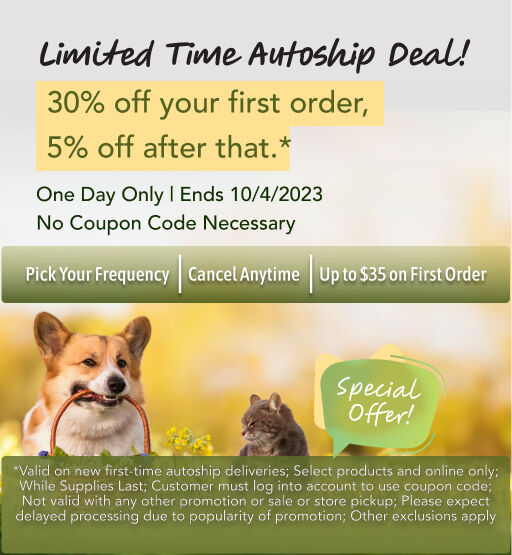 Limited Time Autoship Deal! 30% off your first order, 5% off after that.* Pick Your Frequency, Cancel Anytime,Up to $35 on First Order. One Day Only | Ends 10/4/2023 | No Coupon Code Necessary; *Valid on new first-time autoship deliveries; Select products and online only; While Supplies Last; Customer must log into account to use coupon code; Not valid with any other promotion or sale or store pickup; Please expect delayed processing due to popularity of promotion; Other exclusions apply