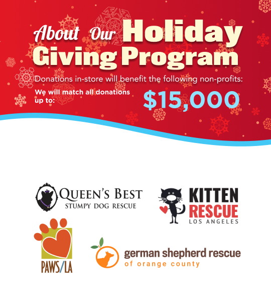 Holiday Giving Program is Here! Donate in-store to the following charities: Queen's Best Stumpy Dog Rescue, Kitten Rescue LA, Paws/LA, German Shepard Rescue of Orange County. We will match up to 15,000! 